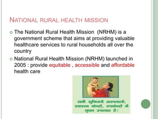 NATIONAL RURAL HEALTH MISSION 
 The National Rural Health Mission (NRHM) is a 
government scheme that aims at providing valuable 
healthcare services to rural households all over the 
country 
 National Rural Health Mission (NRHM) launched in 
2005 : provide equitable , accessible and affordable 
health care 
 