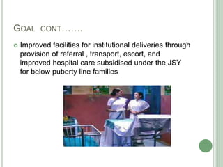 GOAL CONT……. 
 Improved facilities for institutional deliveries through 
provision of referral , transport, escort, and 
improved hospital care subsidised under the JSY 
for below puberty line families 
 