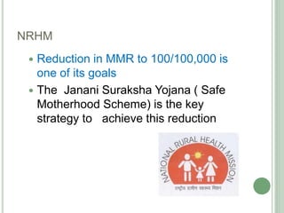 NRHM 
 Reduction in MMR to 100/100,000 is 
one of its goals 
 The Janani Suraksha Yojana ( Safe 
Motherhood Scheme) is the key 
strategy to achieve this reduction 
 