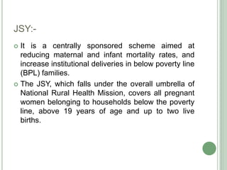 JSY:- 
 It is a centrally sponsored scheme aimed at 
reducing maternal and infant mortality rates, and 
increase institutional deliveries in below poverty line 
(BPL) families. 
 The JSY, which falls under the overall umbrella of 
National Rural Health Mission, covers all pregnant 
women belonging to households below the poverty 
line, above 19 years of age and up to two live 
births. 
 