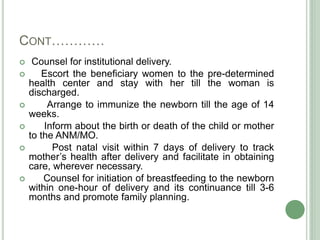 CONT………… 
 Counsel for institutional delivery. 
 Escort the beneficiary women to the pre-determined 
health center and stay with her till the woman is 
discharged. 
 Arrange to immunize the newborn till the age of 14 
weeks. 
 Inform about the birth or death of the child or mother 
to the ANM/MO. 
 Post natal visit within 7 days of delivery to track 
mother’s health after delivery and facilitate in obtaining 
care, wherever necessary. 
 Counsel for initiation of breastfeeding to the newborn 
within one-hour of delivery and its continuance till 3-6 
months and promote family planning. 
 