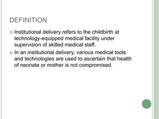 DEFINITION 
 Institutional delivery refers to the childbirth at 
technology-equipped medical facility under 
supervision of skilled medical staff. 
 In an institutional delivery, various medical tools 
and technologies are used to ascertain that health 
of neonate or mother is not compromised. 
 