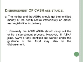 DISBURSEMENT OF CASH ASSISTANCE: 
a. The mother and the ASHA should get their entitled 
money at the heath centre immediately on arrival 
and registration for delivery. 
b. Generally the ANM/ ASHA should carry out the 
entire disbursement process. However, till ASHA 
joins, AWW or any identified link worker, under the 
guidance of the ANM may also do the 
disbursement. 
 