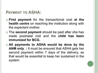 PAYMENT TO ASHA: 
 First payment for the transactional cost at the 
health centre on reaching the institution along with 
the expectant mother. 
 The second payment should be paid after she has 
made postnatal visit and the child has been 
immunized for BCG. 
 All payments to ASHA would be done by the 
ANM only. : It must be ensured that ASHA gets her 
second payment within 7 days of the delivery, as 
that would be essential to keep her sustained in the 
system. 
 