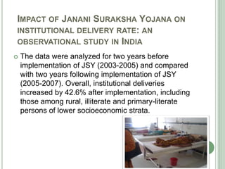 IMPACT OF JANANI SURAKSHA YOJANA ON 
INSTITUTIONAL DELIVERY RATE: AN 
OBSERVATIONAL STUDY IN INDIA 
 The data were analyzed for two years before 
implementation of JSY (2003-2005) and compared 
with two years following implementation of JSY 
(2005-2007). Overall, institutional deliveries 
increased by 42.6% after implementation, including 
those among rural, illiterate and primary-literate 
persons of lower socioeconomic strata. 
 