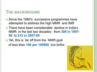 THE BACKGROUND 
 Since the 1980’s successive programmes have 
attempted to address the high MMR and IMR 
 There have been considerable decline in India’s 
MMR in the last two decades: from 398 in 1997- 
98 to 212 in 2007-09 
 Yet, this is far off from the MMR goal 
of less than 100 per 100000 live births 
 