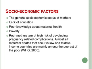 SOCIO-ECONOMIC FACTORS 
 The general socioeconomic status of mothers 
 Lack of education 
 Poor knowledge about maternal health 
 Poverty 
 Poor mothers are at high risk of developing 
pregnancy related complications. Almost all 
maternal deaths that occur in low and middle-income 
countries are mainly among the poorest of 
the poor (WHO, 2005). 
 
