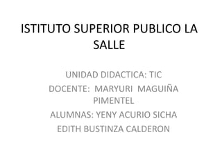 ISTITUTO SUPERIOR PUBLICO LA SALLE UNIDAD DIDACTICA: TIC DOCENTE:  MARYURI  MAGUIÑA  PIMENTEL ALUMNAS: YENY ACURIO SICHA EDITH BUSTINZA CALDERON 