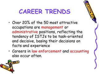 CAREER TRENDS
• Over 20% of the 50 most attractive
occupations are management or
administrative positions, reflecting the
tendency of ISTJs to be task-oriented
and decisive, basing their decisions on
facts and experience
• Careers in law enforcement and accounting
also occur often.
 