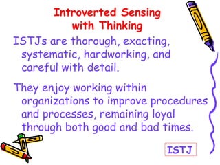ISTJs are thorough, exacting,
systematic, hardworking, and
careful with detail.
They enjoy working within
organizations to improve procedures
and processes, remaining loyal
through both good and bad times.
Introverted Sensing
with Thinking
ISTJ
 