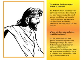 Do we know that Jesus actually
existed as a person?
Yes. Not only do we find an accurate
portrait of Him in the documents of
the New Testament, but dozens of
ancient non-Biblical manuscripts
confirm that Jesus was a genuine
historical figure who lived in
Palestine in the early part of the first
century.
Wissen wir, dass Jesus als Person
tatsächlich existierte?
Ja! Wir finden nicht nur eine
genaue Beschreibung von Ihm in
den Textgrundlagen des Neuen
Testaments; auch Dutzende von
antiken, nicht-biblischen
Manuskripten bestätigen, dass Jesus
am Anfang des ersten Jahrhunderts
in Palästina lebte und als historische
Figur tatsächlich existierte.
 
