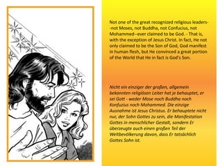 Not one of the great recognized religious leaders-
-not Moses, not Buddha, not Confucius, not
Mohammed--ever claimed to be God. - That is,
with the exception of Jesus Christ. In fact, He not
only claimed to be the Son of God, God manifest
in human flesh, but He convinced a great portion
of the World that He in fact is God's Son.
Nicht ein einziger der großen, allgemein
bekannten religiösen Leiter hat je behauptet, er
sei Gott - weder Mose noch Buddha noch
Konfuzius noch Mohammed. Die einzige
Ausnahme ist Jesus Christus. Er behauptete nicht
nur, der Sohn Gottes zu sein, die Manifestation
Gottes in menschlicher Gestalt, sondern Er
überzeugte auch einen großen Teil der
Weltbevölkerung davon, dass Er tatsächlich
Gottes Sohn ist.
 