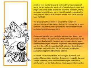 Another very outstanding and undeniably unique aspect of
Jesus' life is that literally hundreds of detailed predictions and
prophecies were made by ancient prophets and seers, many
centuries before He was born.--Specific details regarding His
birth, life and death, that no mere mortal man could possibly
have fulfilled!
The discovery of hundreds of ancient Old Testament
manuscripts by archaeologists during this century has proven
without a doubt that these prophecies were indeed written
centuries before Jesus was born.
Ein herausragender und zweifellos einzigartiger Aspekt von
Seinem Leben ist der, dass viele Jahrhunderte, bevor Er auf die
Welt kam, buchstäblich Hunderte von genauen Vorhersagen
und Prophezeiungen von alten Propheten und Sehern gegeben
wurden. Sie enthielten spezifische Details über Seine Geburt,
Sein Leben und Seinen Tod, die ein normaler, sterblicher
Mensch unmöglich hätte erfüllen können.
In diesem Jahrhundert haben Archäologen Hunderte von
antiken Manuskripten des Alten Testaments entdeckt, die ohne
Zweifel beweisen, dass diese Prophezeiungen tatsächlich
Jahrhunderte vor der Geburt Jesus niedergeschrieben wurden.
 