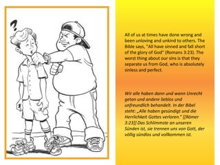 All of us at times have done wrong and
been unloving and unkind to others. The
Bible says, "All have sinned and fall short
of the glory of God" (Romans 3:23). The
worst thing about our sins is that they
separate us from God, who is absolutely
sinless and perfect.
Wir alle haben dann und wann Unrecht
getan und andere lieblos und
unfreundlich behandelt. In der Bibel
steht: „Alle haben gesündigt und die
Herrlichkeit Gottes verloren.“ [[Römer
3:23]] Das Schlimmste an unseren
Sünden ist, sie trennen uns von Gott, der
völlig sündlos und vollkommen ist.
 