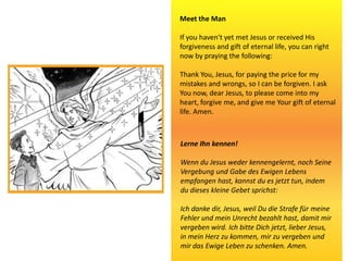 Meet the Man
If you haven't yet met Jesus or received His
forgiveness and gift of eternal life, you can right
now by praying the following:
Thank You, Jesus, for paying the price for my
mistakes and wrongs, so I can be forgiven. I ask
You now, dear Jesus, to please come into my
heart, forgive me, and give me Your gift of eternal
life. Amen.
Lerne Ihn kennen!
Wenn du Jesus weder kennengelernt, noch Seine
Vergebung und Gabe des Ewigen Lebens
empfangen hast, kannst du es jetzt tun, indem
du dieses kleine Gebet sprichst:
Ich danke dir, Jesus, weil Du die Strafe für meine
Fehler und mein Unrecht bezahlt hast, damit mir
vergeben wird. Ich bitte Dich jetzt, lieber Jesus,
in mein Herz zu kommen, mir zu vergeben und
mir das Ewige Leben zu schenken. Amen.
 