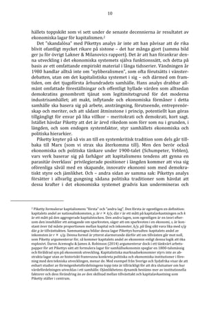 10 
hällets toppskikt som vi sett under de senaste decennierna är resultatet av 
ekonomiska lagar för kapitalismen.2 
Det ”skandalösa” med Pikettys analys är inte att han påvisar att de rika 
blivit ofantligt mycket rikare på sistone – det har många gjort (samma bild 
ger ju för övrigt Lakner & Milanovics rapport). Det är att han förankrar den-na 
utveckling i det ekonomiska systemets själva funktionssätt, och detta på 
basis av ett omfattande empiriskt material i långa tidsserier. Vändningen år 
1980 handlar alltså inte om ”nyliberalismen”, som ofta förutsätts i vänster-debatten, 
utan om det kapitalistiska systemet i sig – och därmed om fram-tiden, 
om det tjugoförsta århundradets samhälle. Hans analys drabbar all-mänt 
omfattade föreställningar och offentligt hyllade värden som alltsedan 
demokratins genombrott tjänat som legitimitetsgrund för det moderna 
industrisamhället; att makt, inflytande och ekonomiska förmåner i detta 
samhälle ska basera sig på arbete, ansträngning, förutseende, entreprenör-skap 
och meriter, och att sådant åtminstone i princip, potentiellt kan göras 
tillgängligt för envar på lika villkor – meritokrati och demokrati, kort sagt. 
Istället hävdar Piketty att det är ärvd rikedom som förr som nu i grunden, i 
längden, och som endogen systemfaktor, styr samhällets ekonomiska och 
politiska hierarkier. 
Piketty knyter på så vis an till en systemkritisk tradition som dels går till-baka 
till Marx (som vi strax ska återkomma till). Men den berör också 
ekonomiska och politiska tänkare under 1900-talet (Schumpeter, Veblen), 
vars verk baserar sig på farhågor att kapitalismens tendens att gynna en 
parasitär överklass´ privilegierade positioner i längden kommer att visa sig 
oförenliga såväl med en skapande, innovativ ekonomi som med demokra-tiskt 
styre och jämlikhet. Och – andra sidan av samma sak: Pikettys analys 
försätter i allvarlig gungning sådana politiska traditioner som hävdat att 
dessa krafter i det ekonomiska systemet gradvis kan undermineras och 
2 Piketty formulerar kapitalismens ”första” och ”andra lag”. Den första är egentligen en definition: 
kapitalets andel av nationalinkomsten, y, är r  k/y, där r är ett mått på kapitalavkastningen och k 
är ett mått på den aggregerade kapitalstocken. Den andra lagen, som egentligen är en teori efter-som 
den innehåller ett antagande om sparkvoten, säger att om sparkvoten i en ekonomi, s, är kon-stant 
över tid måste proportionen mellan kapital och inkomster, k/y, på lång sikt vara lika med s/g 
där g är tillväxttakten. Sammantagna bildar dessa lagar Pikettys huvudtes: kapitalets andel av 
inkomsten är r ss/g. Denna formel är ytterst alarmerande därför att om tillväxten går mot noll, 
som Piketty argumenterar för, så kommer kapitalets andel av ekonomin enligt denna logik att öka 
explosivt. Daron Acemoglu  James A. Robinson (2014) argumenterar dock i ett tänkvärt arbets-papper 
för att Pikettys sätt att formulera lagar för samhällsekonomin speglar en 1800-talsmässig 
och föråldrad syn på ekonomisk utveckling. Kapitalistiska marknadsekonomier styrs inte av ab-strakta 
lagar utan av historiskt framvuxna konkreta politiska och ekonomiska institutioner i före-ning 
med den tekniska utvecklingen, menar de. Med exempel från Sverige och Sydafrika visar de att 
enbart studier av förmögenhetsfördelningens topp inte är tillräckligt för att dra slutsatser om hur 
värdefördelningen utvecklas i ett samhälle. Ojämlikhetens dynamik bestäms mer av institutionella 
faktorer och dess förändring än av den skillnad mellan tillväxttakt och kapitalavkastning som 
Piketty ställer i centrum. 
 