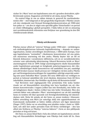 12 
väcker liv i Marx’ teori om kapitalismen som ett i grunden destruktivt, själv-förstörande 
system. Stagnation och förfall är att vänta, menar Piketty. 
En central fråga är om en sådan slutsats är generell för marknadseko-nomin 
eller – mot bakgrund av det geografiska begränsade i Pikettys ansats 
och den vändpunkt mot förnyad förmögenhetskoncentration på 1980-talet 
han pekar ut – om den är något som specifikt gäller Västerlandet i en period 
av relativ tillbakagång i globalt perspektiv. I båda fallen är det en utmaning 
mot socialdemokratisk reformism som förtjänar mer granskning än den fått 
i hittillsvarande debatt. 
Piketty och Bernstein 
Pikettys menar alltså att ”externa” förlopp under 1900-talet – världskrigens 
och mellankrigskrisernas kolossala kapitalförstöring – skapade en undan-tagssituation, 
medan utvecklingen dessförinnan, i 1800-talets Europa, visar 
upp kapitalismens ”normalitet”: rikedomens koncentration vid ena polen, 
och massornas utarmning vid den andra. Piketty knyter här an till en 
klassisk diskussion i socialismens idéhistoria, och en av socialdemokratins 
urtexter som självständig idéströmning: Eduard Bernsteins kritik av Marx’ 
utarmningsteori från år 1899. Enligt utarmningsteorin skulle klassamhället 
under kapitalismen genomgå en fortgående polariseringsprocess där rike-domen 
obönhörligen skulle koncentreras vid samhällets ena pol, samtidigt 
som allt bredare massor skulle pressas ner i fattigdom vid den andra. Piketty 
ger vad förmögenhetsutvecklingen för toppskiktet utförligt empiriskt under-lag 
som synes bekräftar Marx´ synsätt. Det sena 1800-talet var verkligen en 
period av kolossal ojämlikhet där ärvd rikedom, åtminstone fram till förra 
sekelskiftet, dominerade. Hur förhåller sig då detta till Bernsteins kritik? 
Vad Bernstein med utgångspunkt från primärdata från tyska banker 
visade var att klassamhällets utveckling inte bara handlade om att rike-domen 
koncentrerades i toppen (vilket han inte förnekade), inte heller om 
att fattigdomen ökade i botten (vilket han inte heller förnekade). Men den 
centrala faktor som saknades i Marx´ utarmningsteori var att det samtidigt 
fanns en tendens till ökat sparande och förmögenhetsbildning vid inkomst-skalans 
mitt. Detta lät antyda att det fanns en annan tendens i klasssam-hällets 
utveckling som Marx (av naturliga skäl) inte uppmärksammat: ett 
framväxande mellanskikt av bättre ställda arbetare och lägre tjänstemän 
(Steger 1997). Detta var en utveckling som inleddes redan i slutet av 1800- 
talet, och sköt fart under perioden fram till första världskriget – den kan 
alltså inte förklaras av Pikettys ”externa faktorer” i form av den påföljande 
perioden av krig och kriser. 
Det finns en annan blind fläck i hela den debatt om kapitalismens utveck-ling 
och klassamhällets förändringar som Pikettys bok väckt till liv. Hans 
 