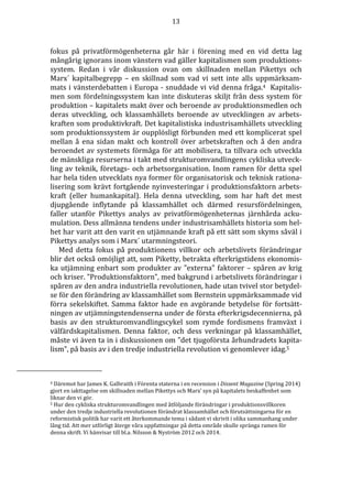 13 
fokus på privatförmögenheterna går här i förening med en vid detta lag 
mångårig ignorans inom vänstern vad gäller kapitalismen som produktions-system. 
Redan i vår diskussion ovan om skillnaden mellan Pikettys och 
Marx´ kapitalbegrepp – en skillnad som vad vi sett inte alls uppmärksam-mats 
i vänsterdebatten i Europa - snuddade vi vid denna fråga.4 Kapitalis-men 
som fördelningssystem kan inte diskuteras skiljt från dess system för 
produktion – kapitalets makt över och beroende av produktionsmedlen och 
deras utveckling, och klassamhällets beroende av utvecklingen av arbets-kraften 
som produktivkraft. Det kapitalistiska industrisamhällets utveckling 
som produktionssystem är oupplösligt förbunden med ett komplicerat spel 
mellan å ena sidan makt och kontroll över arbetskraften och å den andra 
beroendet av systemets förmåga för att mobilisera, ta tillvara och utveckla 
de mänskliga resurserna i takt med strukturomvandlingens cykliska utveck-ling 
av teknik, företags- och arbetsorganisation. Inom ramen för detta spel 
har hela tiden utvecklats nya former för organisatorisk och teknisk rationa-lisering 
som krävt fortgående nyinvesteringar i produktionsfaktorn arbets-kraft 
(eller humankapital). Hela denna utveckling, som har haft det mest 
djupgående inflytande på klassamhället och därmed resursfördelningen, 
faller utanför Pikettys analys av privatförmögenheternas järnhårda acku-mulation. 
Dess allmänna tendens under industrisamhällets historia som hel-het 
har varit att den varit en utjämnande kraft på ett sätt som skyms såväl i 
Pikettys analys som i Marx´ utarmningsteori. 
Med detta fokus på produktionens villkor och arbetslivets förändringar 
blir det också omöjligt att, som Piketty, betrakta efterkrigstidens ekonomis-ka 
utjämning enbart som produkter av ”externa” faktorer – spåren av krig 
och kriser. ”Produktionsfaktorn”, med bakgrund i arbetslivets förändringar i 
spåren av den andra industriella revolutionen, hade utan tvivel stor betydel-se 
för den förändring av klassamhället som Bernstein uppmärksammade vid 
förra sekelskiftet. Samma faktor hade en avgörande betydelse för fortsätt-ningen 
av utjämningstendenserna under de första efterkrigsdecennierna, på 
basis av den strukturomvandlingscykel som rymde fordismens framväxt i 
välfärdskapitalismen. Denna faktor, och dess verkningar på klassamhället, 
måste vi även ta in i diskussionen om ”det tjugoförsta århundradets kapita-lism”, 
på basis av i den tredje industriella revolution vi genomlever idag.5 
4 Däremot har James K. Galbraith i Förenta staterna i en recension i Dissent Magazine (Spring 2014) 
gjort en iakttagelse om skillnaden mellan Pikettys och Marx’ syn på kapitalets beskaffenhet som 
liknar den vi gör. 
5 Hur den cykliska strukturomvandlingen med åtföljande förändringar i produktionsvillkoren 
under den tredje industriella revolutionen förändrat klassamhället och förutsättningarna för en 
reformistisk politik har varit ett återkommande tema i sådant vi skrivit i olika sammanhang under 
lång tid. Att mer utförligt återge våra uppfattningar på detta område skulle spränga ramen för 
denna skrift. Vi hänvisar till bl.a. Nilsson  Nyström 2012 och 2014. 
 