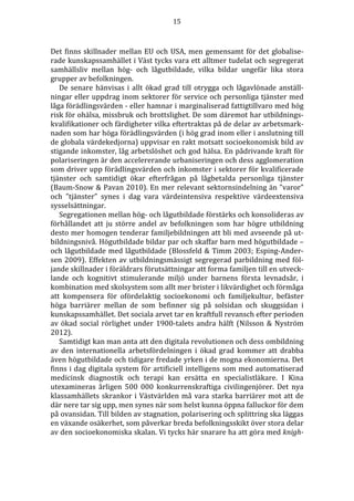 15 
Det finns skillnader mellan EU och USA, men gemensamt för det globalise-rade 
kunskapssamhället i Väst tycks vara ett alltmer tudelat och segregerat 
samhällsliv mellan hög- och lågutbildade, vilka bildar ungefär lika stora 
grupper av befolkningen. 
De senare hänvisas i allt ökad grad till otrygga och lågavlönade anställ-ningar 
eller uppdrag inom sektorer för service och personliga tjänster med 
låga förädlingsvärden - eller hamnar i marginaliserad fattigtillvaro med hög 
risk för ohälsa, missbruk och brottslighet. De som däremot har utbildnings-kvalifikationer 
och färdigheter vilka eftertraktas på de delar av arbetsmark-naden 
som har höga förädlingsvärden (i hög grad inom eller i anslutning till 
de globala värdekedjorna) uppvisar en rakt motsatt socioekonomisk bild av 
stigande inkomster, låg arbetslöshet och god hälsa. En pådrivande kraft för 
polariseringen är den accelererande urbaniseringen och dess agglomeration 
som driver upp förädlingsvärden och inkomster i sektorer för kvalificerade 
tjänster och samtidigt ökar efterfrågan på lågbetalda personliga tjänster 
(Baum-Snow  Pavan 2010). En mer relevant sektornsindelning än ”varor” 
och ”tjänster” synes i dag vara värdeintensiva respektive värdeextensiva 
sysselsättningar. 
Segregationen mellan hög- och lågutbildade förstärks och konsolideras av 
förhållandet att ju större andel av befolkningen som har högre utbildning 
desto mer homogen tenderar familjebildningen att bli med avseende på ut-bildningsnivå. 
Högutbildade bildar par och skaffar barn med högutbildade – 
och lågutbildade med lågutbildade (Blossfeld  Timm 2003; Esping-Ander-sen 
2009). Effekten av utbildningsmässigt segregerad parbildning med föl-jande 
skillnader i föräldrars förutsättningar att forma familjen till en utveck-lande 
och kognitivt stimulerande miljö under barnens första levnadsår, i 
kombination med skolsystem som allt mer brister i likvärdighet och förmåga 
att kompensera för ofördelaktig socioekonomi och familjekultur, befäster 
höga barriärer mellan de som befinner sig på solsidan och skuggsidan i 
kunskapssamhället. Det sociala arvet tar en kraftfull revansch efter perioden 
av ökad social rörlighet under 1900-talets andra hälft (Nilsson  Nyström 
2012). 
Samtidigt kan man anta att den digitala revolutionen och dess ombildning 
av den internationella arbetsfördelningen i ökad grad kommer att drabba 
även högutbildade och tidigare fredade yrken i de mogna ekonomierna. Det 
finns i dag digitala system för artificiell intelligens som med automatiserad 
medicinsk diagnostik och terapi kan ersätta en specialistläkare. I Kina 
utexamineras årligen 500 000 konkurrenskraftiga civilingenjörer. Det nya 
klassamhällets skrankor i Västvärlden må vara starka barriärer mot att de 
där nere tar sig upp, men synes när som helst kunna öppna falluckor för dem 
på ovansidan. Till bilden av stagnation, polarisering och splittring ska läggas 
en växande osäkerhet, som påverkar breda befolkningsskikt över stora delar 
av den socioekonomiska skalan. Vi tycks här snarare ha att göra med knigh- 
 