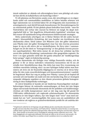 16 
tiansk osäkerhet av okända och oförutsägbara faror som plötsligt och ovän-tat 
kan slå till, än kalkylerbara och hanterliga risker.6 
Vi vill påminna om Bernsteins analys ovan, där utvecklingen av en någor-lunda 
stabil och sammanhållen medelklass av bättre betalda arbetare och 
lägre tjänstemän var en kritisk faktor för att ifrågasätta den marxistiska ut-armningsteorin, 
med därtill hörande konsekvenser för förutsättningarna för 
en reformistisk politik. På det globala planet bekräftas hans kritik – men för 
Västvärldens del verkar den snarast ha förlorat sin tyngd. En djupt mot-sägelsefull 
bild av ”det tjugoförsta århundradets kapitalism” avtecknar sig. 
Den manar till nytänkande kring reformismens hittillsvarande strategier. 
Detta understryks ytterligare om vi flyttar blicken till det andra huvud-draget 
i klassamhällets förändring, det som handlar om överklassen, den 
ekonomiska eliten. Såväl Lakner och Milanivic (när det gäller inkomster) 
som Piketty (när det gäller förmögenhet) visar hur den översta procenten 
kapar åt sig en allt större del av värdetillväxten. De förra talar i samman-hanget 
om att det skett en ”homogenisering” av den globala översta procen-ten 
superkapitalister. Med detta menar de att dessa har avlänkat sig från 
social eller politisk förankring i nationalstater eller geografiska regioner. De 
lever i en egen gränslös värld där det gamla uttrycket att ”medborgarskap 
heter pengar” utgör en bokstavlig sanning. 
Denna ekonomiska elit förfogar över väldiga finansiella värden, och de 
glimtar vi får av dessa individers voluminösa konsumtion må få oss att 
svindla över klassklyftornas djup. Om detta kan man föra resonemang om 
världens moraliska ordning, men i en mer kylslagen kalkyl måste man kon-statera 
att även om de finansiella tillgångarna är enorma så är deras bety-delse 
för den reala resursfördelningen och konsumtionsutrymmet i samhäl-let 
begränsad. Marx har nog en poäng över Piketty i synen på att kapital till 
syvende och sist handlar om makt och inte om fysiska ting. Den ur strategisk 
synpunkt viktigaste aspekten av den rikaste procentens globala homogeni-sering 
är dess maktpolitiska verkningar. 
Av störst betydelse är kanske att när ländernas finansoligarkier med glo-baliseringen 
lämnar de nationella sammanhangen, så finns det inte längre 
någon närvarande härskande ekonomisk elit för politiken och fackförenings-rörelsen 
att träffa kompromisser med av det slag som låg till grund för 
1900-talets välfärdsstater och reglerade arbetsmarknader. De ekonomiska 
makterna är inte längre talbara, styr inte längre med ”voice” utan med out-talade 
hot om ”exit”, investeringsflykt. Det synes som om samhällslivet allt 
mer tenderar att regleras av gränsöverskridande juridik för att undvika det- 
6 Knightiansk osäkerhet är ett begrepp som går tillbaka på den amerikanske ekonomen Frank 
Knight och hans bok Risk, Uncertainty, and Profit (1921): ”Osäkerhet måste förstås i en mening som 
radikalt skiljer sig från det välkända begreppet Risk, vilket det har aldrig har varit korrekt separerat 
från... Risk innebär en kvantitet som är mottaglig för mätning medan osäkerhet inte är det … Det 
finns långtgående och avgörande skillnader beroende på vilket av de två som är närvarande... En 
mätbar risk skiljer sig så långt från en omätbar att det i praktiken inte är en osäkerhet alls.” 
 