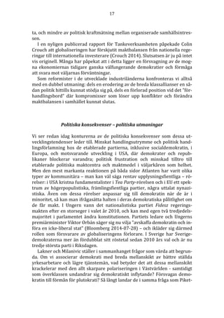17 
ta, och mindre av politisk kraftmätning mellan organiserade samhällsintres-sen. 
I en nyligen publicerad rapport för Tankeverksamheten påpekade Colin 
Crouch att globaliseringen har förskjutit maktbalansen från nationella rege-ringar 
till internationella investerare (Crouch 2014). Slutsatsen är ju på intet 
vis originell. Många har påpekat att i detta ligger en försvagning av de mog-na 
ekonomiernas tidigare ganska välfungerande demokratier och förmåga 
att svara mot väljarnas förväntningar. 
Som reformister i de utvecklade industriländerna konfronteras vi alltså 
med en dubbel utmaning: dels en erodering av de breda klassallianser en så-dan 
politik hittills kunnat stödja sig på, dels en förlorad position vid det ”för-handlingsbord” 
där kompromisser som löser upp konflikter och förändra 
maktbalansen i samhället kunnat slutas. 
Politiska konsekvenser – politiska utmaningar 
Vi ser redan idag konturerna av de politiska konsekvenser som dessa ut-vecklingstendenser 
leder till. Minskat handlingsutrymme och politisk hand-lingsförlamning 
hos de etablerade partierna, inklusive socialdemokratin, i 
Europa, och motsvarande utveckling i USA, där demokrater och repub-likaner 
blockerar varandra; politisk frustration och minskad tilltro till 
etablerade politiska maktcentra och maktmedel i väljarkåren som helhet. 
Men den mest markanta reaktionen på båda sidor Atlanten har varit olika 
typer av kommunitära – man kan väl säga rentav upplysningsfientliga – rö-relser: 
i USA kristna fundamentalister i Tea Party-rörelsen och i EU ett spek-trum 
av högerpopulistiska, främlingsfientliga partier, några uttalat nynazi-stiska. 
Även om dessa rörelser anpassar sig till demokratin när de är i 
minoritet, så kan man ifrågasätta halten i deras demokratiska pålitlighet om 
de får makt. I Ungern vann det nationalistiska partiet Fidesz regerings-makten 
efter en storseger i valet år 2010, och kan med egen två tredjedels-majoritet 
i parlamentet ändra konstitutionen. Partiets ledare och Ungerns 
premiärminister Viktor Orbán säger sig nu vilja ”avskaffa demokratin och in-föra 
en icke-liberal stat” (Bloomberg 2014-07-28) – och ikläder sig därmed 
rollen som försvarare av globaliseringens förlorare. I Sverige har Sverige-demokraterna 
mer än fördubblat sitt röstetal sedan 2010 års val och är nu 
tredje största parti i Riksdagen. 
Lakner och Milanivic ställer i sammanhanget frågor som värda att begrun-da. 
Om vi associerar demokrati med breda mellanskikt av bättre ställda 
yrkesarbetare och lägre tjänstemän, vad betyder det att dessa mellanskikt 
krackelerar med den allt skarpare polariseringen i Västvärlden - samtidigt 
som överklassen undandrar sig demokratiskt inflytande? Försvagas demo-kratin 
till förmån för plutokrati? Så långt landar de i samma fråga som Piket- 
 