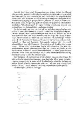 19 
Hur står den frågan idag? Homogeniseringen av den globala överklassen 
till trots är den politiska makten fortfarande huvudsakligen koncentrerad till 
nationalstatsnivån, och därmed lever förutsättningarna för en politiskt dri-ven 
rivalitet kvar. Pådriven av de påfrestningar som globaliseringens struk-turomvandlingar 
gång på gång förorsakar, än i den ena delen av världen, än i 
den andra, torde den göra sig gällande även i det tjugoförsta århundradets 
kapitalism. ”Globaliseringen” är ingen rätlinjig evolutionär process som 
obönhörligen rör sig i stadig takt i enahanda riktning. 
Det är inte svårt att hitta exempel på hur globaliseringens krafter mot-verkas 
av stormaktsrivalitet av gammalt märke idag. Den pågående krisen i 
Ukraina bottnar i konflikten mellan Rysslands försök att etablera en ”Euro-asiatisk 
Union” och EU:s motsvarande försök att skapa ett ”Östligt Partner-skap”. 
På samma sätt har från Västs sida etablerats ett Trans-Pacific Partner-ship 
och ett Transatlantic Trade and Investment partnership, båda med ute-slutande 
av Kina och Ryssland. Motsvarande strävan efter ekonomisk 
alliansbildning sker från Kinas sida i Centralasien, och den kinesiska expan-sionen 
i Afrika möter motsvarande försök till kraftsamling från Väst. Det 
handlar om en mycket gammaldags rivalitet om råvaror, marknader och in-flytelsesfärer. 
Efter förra sekelskiftet ledde sådant till att de globaliserande 
krafterna bröts under en period av 30 år (med förödande konsekvenser). 
Kan vi vara säkra på att detta inte sker igen? 
Den viktigaste och mest centrala kraften bakom en destabilisering av det 
internationella ekonomiska systemet som kan leda till en slags globalise-ringens 
sammanbrott är utan tvivel de obönhörligt växande obalanserna 
mellan de två ledande ekonomiska makterna i världen idag – ett USA på 
nedgång och ett Kina på uppgång. Två diagram ger läget i blixtbelysning. 
Först mängden US-dollar i omlopp: 
 