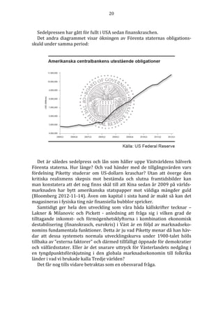 20 
Sedelpressen har gått för fullt i USA sedan finanskraschen. 
Det andra diagrammet visar ökningen av Förenta staternas obligations-skuld 
under samma period: 
Det är således sedelpress och lån som håller uppe Västvärldens bålverk 
Förenta staterna. Hur länge? Och vad händer med de tillgångsvärden vars 
fördelning Piketty studerar om US-dollarn kraschar? Utan att överge den 
kritiska realismens skepsis mot bestämda och slutna framtidsbilder kan 
man konstatera att det nog finns skäl till att Kina sedan år 2009 på världs-marknaden 
har bytt amerikanska statspapper mot väldiga mängder guld 
(Bloomberg 2012-11-14). Även om kapital i sista hand är makt så kan det 
magasineras i fysiska ting när finansiella bubblor spricker. 
Samtidigt ger hela den utveckling som våra båda källskrifter tecknar – 
Lakner  Milanovic och Pickett - anledning att fråga sig i vilken grad de 
tilltagande inkomst- och förmögenhetsklyftorna i kombination ekonomisk 
destabilisering (finanskrasch, eurokris) i Väst är en följd av marknadseko-nomins 
fundamentala funktioner. Detta är ju vad Piketty menar då han häv-dar 
att dessa systemets normala utvecklingskurva under 1900-talet hölls 
tillbaka av ”externa faktorer” och därmed tillfälligt öppnade för demokratier 
och välfärdsstater. Eller är det snarare uttryck för Västerlandets nedgång i 
en tyngdpunktsförskjutning i den globala marknadsekonomin till folkrika 
länder i vad vi brukade kalla Tredje världen? 
Det får nog tills vidare betraktas som en obesvarad fråga. 
 