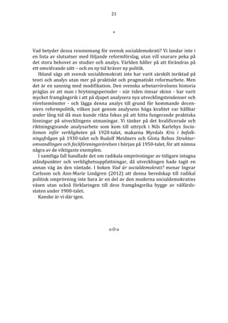 21 
* 
Vad betyder dessa resonemang för svensk socialdemokrati? Vi landar inte i 
en lista av slutsatser med följande reformförslag, utan vill snarare peka på 
det stora behovet av studier och analys. Världen håller på att förändras på 
ett omvälvande sätt – och en ny tid kräver ny politik. 
Ibland sägs att svensk socialdemokrati inte har varit särskilt inriktad på 
teori och analys utan mer på praktiskt och pragmatiskt reformarbete. Men 
det är en sanning med modifikation. Den svenska arbetarrörelsens historia 
präglas av att man i brytningsperioder - när tiden ömsar skinn - har varit 
mycket framgångsrik i att på djupet analysera nya utvecklingstendenser och 
rörelsemönster - och lägga denna analys till grund för kommande decen-niers 
reformpolitik, vilken just genom analysens höga kvalitet var hållbar 
under lång tid då man kunde rikta fokus på att hitta fungerande praktiska 
lösningar på utvecklingens utmaningar. Vi tänker på det kvalificerade och 
riktningsgivande analysarbete som kom till uttryck i Nils Karlebys Socia-lismen 
inför verkligheten på 1920-talet, makarna Myrdals Kris i befolk-ningsfrågan 
på 1930-talet och Rudolf Meidners och Gösta Rehns Struktur-omvandlingen 
och fackföreningsrörelsen i början på 1950-talet, för att nämna 
några av de viktigaste exemplen. 
I samtliga fall handlade det om radikala omprövningar av tidigare intagna 
ståndpunkter och verklighetsuppfattningar, då utvecklingen hade tagit en 
annan väg än den väntade. I boken Vad är socialdemokrati? menar Ingvar 
Carlsson och Ann-Marie Lindgren (2012) att denna beredskap till radikal 
politisk omprövning inte bara är en del av den moderna socialdemokratins 
väsen utan också förklaringen till dess framgångsrika bygge av välfärds-staten 
under 1900-talet. 
Kanske är vi där igen. 
o O o 
 