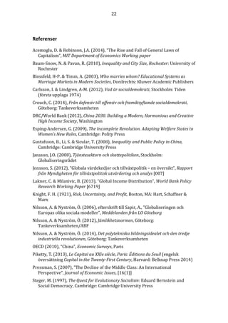 22 
Referenser 
Acemoglu, D.  Robinson, J.A. (2014), “The Rise and Fall of General Laws of 
Capitalism”, MIT Department of Economics Working paper 
Baum-Snow, N.  Pavan, R. (2010), Inequality and City Size, Rochester: University of 
Rochester 
Blossfeld, H-P.  Timm, A. (2003), Who marries whom? Educational Systems as 
Marriage Markets in Modern Societies, Dordrechts: Kluwer Academic Publishers 
Carlsson, I.  Lindgren, A-M. (2012), Vad är socialdemokrati, Stockholm: Tiden 
(första upplaga 1974) 
Crouch, C. (2014), Från defensiv till offensiv och framåtsyftande socialdemokrati, 
Göteborg: Tankeverksamheten 
DRC/World Bank (2012), China 2030. Building a Modern, Harmonious and Creative 
High Income Society, Washington 
Esping-Andersen, G. (2009), The Incomplete Revolution. Adapting Welfare States to 
Women’s New Roles, Cambridge: Polity Press 
Gustafsson, B., Li, S.  Sicular, T. (2008), Inequality and Public Policy in China, 
Cambridge: Cambridge University Press 
Jansson, J.O. (2008), Tjänstesektorn och skattepolitiken, Stockholm: 
Globaliseringsrådet 
Jonsson, S. (2012), ”Globala värdekedjor och tillväxtpolitik – en översikt”, Rapport 
från Myndigheten för tillväxtpolitisk utvärdering och analys [007] 
Lakner, C.  Milanivic, B. (2013), “Global Income Distribution”, World Bank Policy 
Research Working Paper [6719] 
Knight, F. H. (1921), Risk, Uncertainty, and Profit, Boston, MA: Hart, Schaffner  
Marx 
Nilsson, A.  Nyström, Ö. (2006), efterskrift till Sapir, A., ”Globaliseringen och 
Europas olika sociala modeller”, Meddelanden från LO Göteborg 
Nilsson, A.  Nyström, Ö. (2012), Jämlikhetsnormen, Göteborg: 
Tankeverksamheten/ABF 
Nilsson, A.  Nyström, Ö. (2014), Det polytekniska bildningsidealet och den tredje 
industriella revolutionen, Göteborg: Tankeverksamheten 
OECD (2010), “China”, Economic Surveys, Paris 
Piketty, T. (2013), Le Capital au XXIe siècle, Paris: Éditions du Seuil (engelsk 
översättning Capital in the Twenty-First Century, Harvard: Belknap Press 2014) 
Pressman, S. (2007), ”The Decline of the Middle Class: An International 
Perspective”, Journal of Economic Issues, [16(1)] 
Steger, M. (1997), The Quest for Evolutionary Socialism: Eduard Bernstein and 
Social Democracy, Cambridge: Cambridge University Press 
 