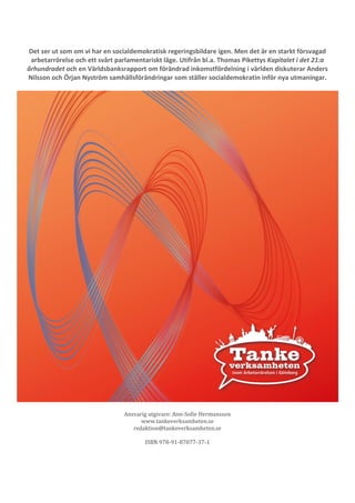 24 
Det ser ut som om vi har en socialdemokratisk regeringsbildare igen. Men det är en starkt försvagad 
arbetarrörelse och ett svårt parlamentariskt läge. Utifrån bl.a. Thomas Pikettys Kapitalet i det 21:a 
århundradet och en Världsbanksrapport om förändrad inkomstfördelning i världen diskuterar Anders 
Nilsson och Örjan Nyström samhällsförändringar som ställer socialdemokratin inför nya utmaningar. 
Ansvarig utgivare: Ann-Sofie Hermansson 
www.tankeverksamheten.se 
redaktion@tankeverksamheten.se 
ISBN 978-91-87077-37-1 
