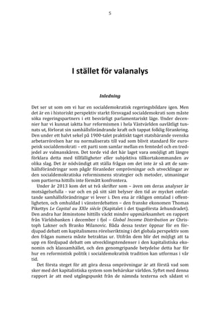 5 
I stället för valanalys 
Inledning 
Det ser ut som om vi har en socialdemokratisk regeringsbildare igen. Men 
det är en i historiskt perspektiv starkt försvagad socialdemokrati som måste 
söka regeringspartners i ett besvärligt parlamentariskt läge. Under decen-nier 
har vi kunnat iaktta hur reformismen i hela Västvärlden oavlåtligt tun-nats 
ut, förlorat sin samhällsförändrande kraft och tappat folklig förankring. 
Den under ett halvt sekel på 1900-talet praktiskt taget statsbärande svenska 
arbetarrörelsen har nu normaliserats till vad som blivit standard för euro-peisk 
socialdemokrati – ett parti som samlar mellan en femtedel och en tred-jedel 
av valmanskåren. Det torde vid det här laget vara omöjligt att längre 
förklara detta med tillfälligheter eller subjektiva tillkortakommanden av 
olika slag. Det är nödvändigt att ställa frågan om det inte är så att de sam-hällsförändringar 
som pågår föranleder omprövningar och utvecklingar av 
den socialdemokratiska reformismens strategier och metoder, utmaningar 
som partierna hittills inte förmått konfrontera. 
Under år 2013 kom det ut två skrifter som – även om deras analyser är 
motsägelsefulla - var och en på sitt sätt belyser den tid av mycket omfat-tande 
samhällsförändringar vi lever i. Den ena är rikligen omtalad i offent-ligheten, 
och omhuldad i vänsterdebatten – den franske ekonomen Thomas 
Pikettys Le Capital au XXIe siècle (Kapitalet i det tjugoförsta århundradet). 
Den andra har åtminstone hittills väckt mindre uppmärksamhet: en rapport 
från Världsbanken i december i fjol – Global Income Distribution av Chris-toph 
Lakner och Branko Milanovic. Båda dessa texter öppnar för en för-djupad 
debatt om kapitalismens rörelseriktning i det globala perspektiv som 
den frågan numera måste betraktas ur. Utifrån dem blir det möjligt att ta 
upp en fördjupad debatt om utvecklingstendenser i den kapitalistiska eko-nomin 
och klassamhället, och den genomgripande betydelse detta har för 
hur en reformistisk politik i socialdemokratisk tradition kan utformas i vår 
tid. 
Det första steget för att göra dessa omprövningar är att förstå vad som 
sker med det kapitalistiska system som behärskar världen. Syftet med denna 
rapport är att med utgångspunkt från de nämnda texterna och sådant vi 
 