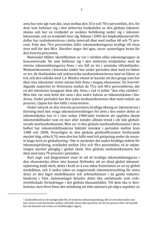 7 
arna har inte ägt rum där, utan mellan den 35:e och 70:e percentilen, dvs. för 
dem som befinner sig i den mittersta tredjedelen av den globala inkomst-skalan 
och har en tredjedel av jordens befolkning under sig i inkomst-hänseende, 
och en tredjedel över sig. Räknat i 2005 års köpkraftjusterad US-dollar 
har realinkomsterna i detta intervall ökat med mellan 60 och 75 pro-cent. 
Från den 70:e percentilen faller inkomstökningarna kraftigt till strax 
över noll för den 80:e. Därefter stiger det igen, varav synnerligen brant för 
den översta procenten. 
Materialet tillåter identifikation av var i världen olika inkomstgrupper är 
koncentrerade. De som befinner sig i den mittersta tredjedelen med de 
största inkomstökningarna finns i nio fall av tio i asiatiska tillväxtländer. 
Medianinkomsten i kinesiska städer har under perioden ökat med en faktor 
av tre, de thailändska och indonesiska medianinkomsterna med en faktor av 
två, och den indiska med 1,4. Mindre väntat är kanske att den grupp som har 
ökat sina inkomster minst nästan helt finns i mogna ekonomier. En överväl-digande 
majoritet av förlorarna mellan de 75:e och 80:e percentilerna, där 
en del inkomster knappast ökat alls, finns i vad vi kallar ”den rika världen”. 
Men inte var som helst där utan i den nedre halvan av inkomstskalan i län-derna. 
Under perioden har den tyska medianinkomsten ökat med endast sju 
procent, i Japan har den fallit i reala termer. 
Under intryck av den översta procentens kraftiga ökning av inkomsterna i 
förening med den svaga inkomstutvecklingen för dem i den nedre delen av 
inkomstskalan har vi i väst sedan 1980-talet tenderat att uppfatta ökade 
inkomstskillnader som en mer eller mindre allmän trend i vår tids globali-serade 
marknadsekonomi. Men ser vi den globala marknadsekonomin i dess 
helhet har inkomstskillnaderna faktiskt minskat i perioden mellan åren 
1988 och 2008. Visserligen är den globala ginikoefficienten fortfarande 
mycket hög, cirka 0,70, men den har fallit med två ginipoäng under de senas-te 
tjugo åren av globalisering.1 Om vi använder det andra brukliga måttet för 
inkomstspridning, avståndet mellan 10:e och 90:e percentilen, så är utjäm-ningen 
mycket påtaglig i global skala. Den globala medianinkomsten har 
ökat med nära 70 procent i perioden. 
Kort sagt: vad diagrammet visar är att de kraftiga inkomstökningarna i 
den ekonomiska eliten inte kunnat förhindra att en ökad global inkomst-utjämning 
ändå skett, detta i kraft av å ena sidan framväxten av en ny global 
medelklass, och å andra sidan en stagnerande inkomstutveckling för stora 
delar av den lägre medelklassen och arbetarklassen i de gamla industri-länderna 
i Väst. Sammantaget betyder detta lika omfattande som svår-överblickade 
förändringar i det globala klassamhället. Till dem ska vi åter-komma, 
men först finns det anledning att titta närmare på några aspekter av 
1 Ginikoefficient är ett vanligt mått för att beskriva inkomstspridning. Det är ett indexvärde som 
kan variera med decimaler mellan noll (alla tjänar lika mycket) och ett (en person eller ett hushåll 
har all inkomst och resten av befolkningen ingen). 
 