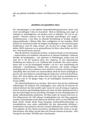 8 
den nya globala medelklass Lakner och Milanovits fäster uppmärksamheten 
på. 
Jämlikhet och ojämlikhet i Kina 
För omstöpningen av det globala inkomstfördelningsmönstret spelar utan 
tvivel utvecklingen i Kina en huvudroll. Med en befolkning som utgör en 
sjättedel av mänskligheten, att jämföra med en tolftedel i EU och en tju-gondel 
i Förenta staterna, har den kinesiska utvecklingen stor tyngd i 
världsekonomin. I väst finns en utbredd föreställning av kraftigt växande 
inkomstskillnader i Mittens Rike. Men verkligheten är mer komplex. OECD 
(2010) har konstaterat både att tidigare beräkningar av den kinesiska gini-koefficienten 
visat för höga värden, och att den har avtagit sedan sekel-skiftet. 
OECD redovisar nu en ginikoefficient för Kina i dess helhet om 0,41, 
dvs. i nivå med Förenta staterna. 
Man får därtill ta i beaktande att Kina i realiteten består av två ekonomier 
– landsortskina och stadskina. Inkomsterna är jämnast fördelade i städerna, 
därefter på landsbygden – och ojämnast är fördelningen mellan land och 
stad. Ser vi till det moderna Kina, dvs. städerna, är inte inkomsternas 
fördelning mer ojämn än i t.ex. Tyskland eller Frankrike. Den större ojämn-heten 
som vi ser på landsbygden handlar i sin tur i stor utsträckning om 
skillnader i medelinkomst mellan olika provinser och mellan avlägsen 
landsbygd och de stora städernas nära omland av intensiv och lönsam grön-saksodling. 
Men inte heller ett sammanräknat värde för Kinas landsbygd ta-gen 
för sig i dess helhet är anmärkningsvärt högt utan i nivå med Storbritan-niens. 
Den stora klyftan står mellan land och stad, med en medelinkomst i 
städerna som är tre gånger högre än på landsbygden (Gustavsson, Li & 
Sicular 2008). 
Att inkomstskillnaderna nu minskar i Kina beror dels på den omfattande 
inflyttningen till städerna från landsbygden, men också på att lönerna för 
industriarbetare har ökat snabbt under senare år som ett utslag av regimens 
strävan att driva upp förädlingsvärden och växla om från exportdriven till av 
den inre efterfrågan driven utveckling. Ytterligare en inte obetydlig faktor är 
ökade välfärdspolitiska ambitioner. Att Kina under de senaste fem åren in-fört 
folkpensioner för 240 miljoner landsbygdsbor har rönt föga uppmärk-samhet 
i västerländska media (Nilsson & Nyström 2012; se även DRC/World 
Bank 2012). Initialt ökade Deng Xiaopings marknadsliberaliseringar in-komstklyftorna, 
men sedan sekelskiftet har den ekonomiska tillväxten i 
kombination med politiska reformer minskat skillnaderna. Lakner och Mila-nivic 
påpekar att den rikaste procentens särskiljande från resten är ett glo-balt 
fenomen. Här skiljer sig inte Kina och Förenta staterna så mycket – eller 
Sverige för den delen. Till detta ska vi återkomma. 
 