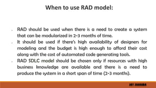 When to use RAD model:
 RAD should be used when there is a need to create a system
that can be modularized in 2-3 months of time.
 It should be used if there’s high availability of designers for
modeling and the budget is high enough to afford their cost
along with the cost of automated code generating tools.
 RAD SDLC model should be chosen only if resources with high
business knowledge are available and there is a need to
produce the system in a short span of time (2-3 months).
JAY SHARMA
 
