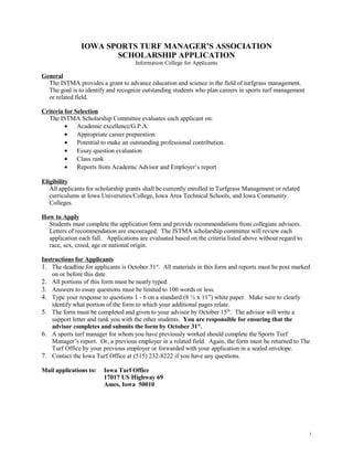 IOWA SPORTS TURF MANAGER’S ASSOCIATION
                      SCHOLARSHIP APPLICATION
                                     Information College for Applicants

General
  The ISTMA provides a grant to advance education and science in the field of turfgrass management.
  The goal is to identify and recognize outstanding students who plan careers in sports turf management
  or related field.

Criteria for Selection
  The ISTMA Scholarship Committee evaluates each applicant on:
         •    Academic excellence/G.P.A.
         •    Appropriate career preparation
         •    Potential to make an outstanding professional contribution.
         •    Essay question evaluation
         •    Class rank
         •    Reports from Academic Advisor and Employer’s report

Eligibility
   All applicants for scholarship grants shall be currently enrolled in Turfgrass Management or related
   curriculums at Iowa Universities/College, Iowa Area Technical Schools, and Iowa Community
   Colleges.

How to Apply
  Students must complete the application form and provide recommendations from collegiate advisors.
  Letters of recommendation are encouraged. The ISTMA scholarship committee will review each
  application each fall. Applications are evaluated based on the criteria listed above without regard to
  race, sex, creed, age or national origin.

Instructions for Applicants
1. The deadline for applicants is October 31st. All materials in this form and reports must be post marked
    on or before this date.
2. All portions of this form must be neatly typed.
3. Answers to essay questions must be limited to 100 words or less.
4. Type your response to questions 1 - 6 on a standard (8 ½ x 11”) white paper. Make sure to clearly
    identify what portion of the form to which your additional pages relate.
5. The form must be completed and given to your advisor by October 15th. The advisor will write a
    support letter and rank you with the other students. You are responsible for ensuring that the
    advisor completes and submits the form by October 31st.
6. A sports turf manager for whom you have previously worked should complete the Sports Turf
    Manager’s report. Or, a previous employer in a related field. Again, the form must be returned to The
    Turf Office by your previous employer or forwarded with your application in a sealed envelope.
7. Contact the Iowa Turf Office at (515) 232-8222 if you have any questions.

Mail applications to:   Iowa Turf Office
                        17017 US Highway 69
                        Ames, Iowa 50010




                                                                                                           1
 