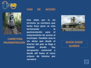 VIAS DE ACCESO
Esta dado por la vía
terrestre ya carretera que
hasta hace poco se esta
terminando la
pavimentación para el
mejoramiento de acceso al
municipio. También esta la
vía aérea que desde el
interior del país se llega a
Quibdó donde hay
aeropuerto comercial y
desde allí hasta el casco
urbano de Istmina por
carretera
CARRETERA
PAVIMENTACION AVION DESDE
QUIBDO
 