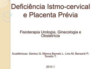 Deficiência Istmo-cervical
e Placenta Prévia
Fisioterapia Urologia, Ginecologia e
Obstetrícia
Acadêmicas: Santos G; Menna Barreto L; Lins M; Barsanti P;
Tonello T.
2014.1
 