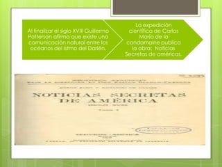 Al finalizar el siglo XVIII Guillermo
Patterson afirma que existe una
comunicación natural entre los
océanos del Istmo del Darién.
La expedición
científica de Carlos
María de la
condamaine publica
la obra: Noticias
Secretas de américas.
 