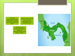 Primeras
exploraciones del
lago de Nicaragua
por Pedro Arias de
Ávila.
El Istmo de Panamá
como centro
geográfico de
expediciones.
Del Istmo de
Panamá partieron
todas las
expediciones hacia
Perú y Chile.
 