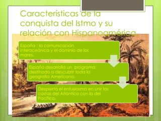Características de la
conquista del Istmo y su
relación con Hispanoamérica.
España : la comunicación
interoceánica y el dominio de los
mares.
España desarrolla un programa
destinado a descubrir toda la
geografía Americana.
Despierta el entusiasmo en unir las
costas del Atlántico con la del
Pacífico.
 