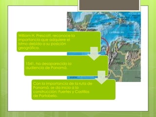 William H. Prescott, reconoce la
importancia que adquiere el
Istmo debido a su posición
geográfica.
1541, ha desaparecido la
audiencia de Panamá.
Con la importancia de la ruta de
Panamá, se da inicio a la
construcción: Fuertes y Castillos
de Portobelo.
 