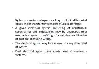 • Systems remain analogous as long as their differential
equations or transfer functions are of identical forms.
• A given electrical system consisting of resistances,
capacitances and inductances may be analogous to a
mechanical system consisting of a suitable combinationmechanical system consisting of a suitable combination
of dashpot, mass and spring.
• The electrical system may be analogous to any other kind
of system.
• Dual electrical systems are special kind of analogous
systems.
3Vijaya Laxmi, Dept. of EEE, BIT, Mesra
 