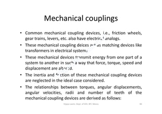 Mechanical couplings
• Common mechanical coupling devices, i.e., friction wheels,
gear trains, levers, etc. also have electrical analogs.
• These mechanical coupling deices act as matching devices like
transformers in electrical systems.
• These mechanical devices transmit energy from one part of a• These mechanical devices transmit energy from one part of a
system to another in such a way that force, torque, speed and
displacement are altered.
• The inertia and friction of these mechanical coupling devices
are neglected in the ideal case considered.
• The relationships between torques, angular displacements,
angular velocities, radii and number of teeth of the
mechanical coupling devices are derived as follows:
46Vijaya Laxmi, Dept. of EEE, BIT, Mesra
 