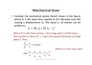 Mechanical lever
• Consider the mechanical system (lever) shown in the figure,
where f1 is the input force applied at the left-hand mass M1
causing a displacement x1. The equation of motion can be
written as,
'1
.
11
..
111 fxDxMf 
Where f1’ is the force acting at the hinge point 1 of the lever.Where f1’ is the force acting at the hinge point 1 of the lever.
This results in a force f2’ acting in the upward direction at hinge
point 2. Then,
nr
r
x
x
x
x
x
x
and
sayn
r
r
f
f
1
,
)(
2
1
..
2
..
1
.
2
.
1
2
1
1
2
'
2
'
1


Where n is the arms ratio
51Vijaya Laxmi, Dept. of EEE, BIT, Mesra
 
