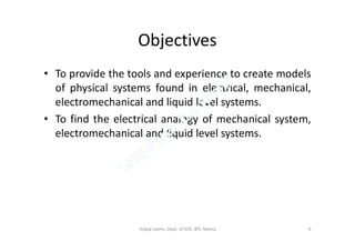 Objectives
• To provide the tools and experience to create models
of physical systems found in electrical, mechanical,
electromechanical and liquid level systems.
• To find the electrical analogy of mechanical system,To find the electrical analogy of mechanical system,
electromechanical and liquid level systems.
6Vijaya Laxmi, Dept. of EEE, BIT, Mesra
 