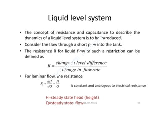 Liquid level system
• The concept of resistance and capacitance to describe the
dynamics of a liquid level system is to be introduced.
• Consider the flow through a short pipe into the tank.
• The resistance R for liquid flow in such a restriction can be
defined asdefined as
• For laminar flow, the resistance
rateflowinchange
differencelevelinchange
R 
Q
H
dQ
dH
Rt 
is constant and analogous to electrical resistance
H=steady state head (height)
Q=steady state flow 65Vijaya Laxmi, Dept. of EEE, BIT, Mesra
 