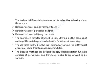 • The ordinary differential equations can be solved by following these
three steps:
 Determination of complementary function
 Determination of particular integral
 Determination of arbitrary constants Determination of arbitrary constants
• The solution is directly obtained in time domain as the process of
solving differential equation deals with functions at every step.
• The classical method is the last option for solving the differential
equation , when transformation methods fail.
• The classical methods are difficult to apply when excitation function
consists of derivatives, and transform methods are proved to be
superior.
Vijaya Laxmi., Dept. of EEE, BIT, Mesra 2
 