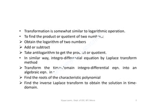 • Transformation is somewhat similar to logarithmic operation.
• To find the product or quotient of two numbers:
 Obtain the logarithm of two numbers
 Add or subtract
 Take antilogarithm to get the product or quotient.
• In similar way, integro-differential equation by Laplace transform
method
 Transform the time-domain integro-differential eqn. into an
algebraic eqn. in s
 Find the roots of the characteristic polynomial
 Find the inverse Laplace transform to obtain the solution in time-
domain.
Vijaya Laxmi., Dept. of EEE, BIT, Mesra 3
 