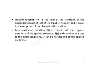 • Transfer function H(s) is the ratio of the transform of the
output (response) of that of the input (excitation) and is equal
to the reciprocal of the characteristic function.
• Total excitation function E0(s) consists of the Laplace
transform of the applied excitation, E(s) and contributions duetransform of the applied excitation, E(s) and contributions due
to the initial conditions, which do not depend on the applied
excitation.
Vijaya Laxmi., Dept. of EEE, BIT, Mesra 40
 