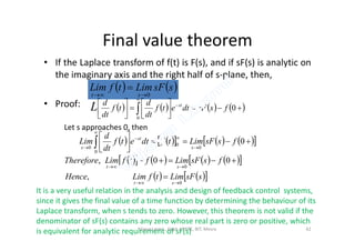 Final value theorem
• If the Laplace transform of f(t) is F(s), and if sF(s) is analytic on
the imaginary axis and the right half of s-plane, then,
• Proof:
   ssFLimtfLim
st 0

       














0
0
fssFdtetf
dt
d
tf
dt
d st
L
Let s approaches 0, thenLet s approaches 0, then
         







  0
0
0
0
0
fssFLimtfdtetf
dt
d
Lim
s
st
s
         
    ssFLimtfLimHence
fssFLimftfLimTherefore
st
st
0
0
,
00,




It is a very useful relation in the analysis and design of feedback control systems,
since it gives the final value of a time function by determining the behaviour of its
Laplace transform, when s tends to zero. However, this theorem is not valid if the
denominator of sF(s) contains any zero whose real part is zero or positive, which
is equivalent for analytic requirement of sF(s)Vijaya Laxmi., Dept. of EEE, BIT, Mesra 42
 